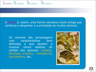 A fábula é, assim, uma forma narrativa muito antiga que
continua a despertar a curiosidade de muitos leitores.



  Os animais são personagens
  com      características  bem
  definidas e que ajudam a
  mostrar vários aspetos do
  caráter das pessoas: vaidade,
  bondade, orgulho, inteligência,
  persistência, etc.
 