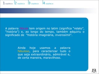 A palavra fábula tem origem no latim (significa “relato”,
“história”) e, ao longo do tempo, também adquiriu o
significado de “história imaginária, inverosímil”.



        Ainda hoje usamos a palavra
        fabuloso, para caracterizar tudo o
        que seja extraordinário, admirável e,
        de certa maneira, maravilhoso.
 