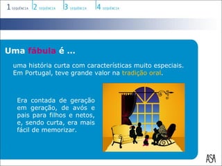 Uma fábula é …
 uma história curta com características muito especiais.
 Em Portugal, teve grande valor na tradição oral.



  Era contada de geração
  em geração, de avós e
  pais para filhos e netos,
  e, sendo curta, era mais
  fácil de memorizar.
 