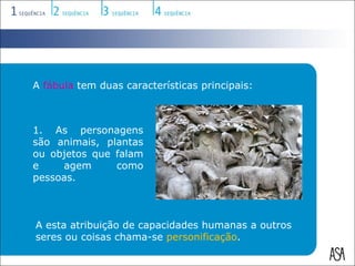 A fábula tem duas características principais:



1. As personagens
são animais, plantas
ou objetos que falam
e    agem      como
pessoas.



A esta atribuição de capacidades humanas a outros
seres ou coisas chama-se personificação.
 