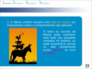2. A fábula contém sempre uma lição de moral, um
ensinamento sobre o comportamento das pessoas.

                         O leitor ou ouvinte da
                         fábula pode encontrar
                         esta lição nas situações
                         contadas na história, ou
                         pode encontrá-la escrita
                         ou    dita  diretamente
                         numa máxima ou num
                         provérbio.
 