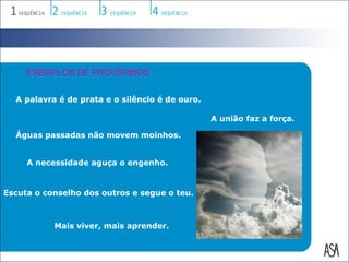 EXEMPLOS DE PROVÉRBIOS


  A palavra é de prata e o silêncio é de ouro.

                                                 A união faz a força.

  Águas passadas não movem moinhos.


     A necessidade aguça o engenho.


Escuta o conselho dos outros e segue o teu.



           Mais viver, mais aprender.
 
