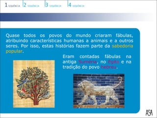 Quase todos os povos do mundo criaram fábulas,
atribuindo características humanas a animais e a outros
seres. Por isso, estas histórias fazem parte da sabedoria
popular.
                           Eram contadas fábulas na
                           antiga Suméria, no Egito e na
                           tradição do povo hebreu.
 