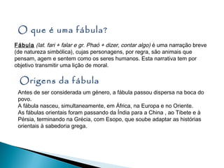 O que é uma fábula?
Fábula (lat. fari + falar e gr. Phaó + dizer, contar algo) é uma narração breve
(de natureza simbólica), cujas personagens, por regra, são animais que
pensam, agem e sentem como os seres humanos. Esta narrativa tem por
objetivo transmitir uma lição de moral.

  Origens da fábula
 Antes de ser considerada um género, a fábula passou dispersa na boca do
 povo.
 A fábula nasceu, simultaneamente, em África, na Europa e no Oriente.
 As fábulas orientais foram passando da Índia para a China , ao Tibete e à
 Pérsia, terminando na Grécia, com Esopo, que soube adaptar as histórias
 orientais à sabedoria grega.
 