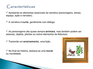 Características
 Apresenta os elementos essenciais da narrativa (personagens, tempo,
espaço, ação e narrador).

 A narrativa é curta, geralmente com diálogo.



 As personagens são quase sempre animais, mas também podem ser
pessoas, objetos, plantas ou outros elementos da Natureza.


 Transmite um ensinamento, uma lição.



 No final da história, destaca-se uma moral
ou moralidade.
 