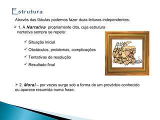 Estrutura
 Através das fábulas podemos fazer duas leituras independentes:
 1. A Narrativa propriamente dita, cuja estrutura
 narrativa sempre se repete:

      Situação inicial
      Obstáculos, problemas, complicações
      Tentativas de resolução
      Resultado final




  2. Moral – por vezes surge sob a forma de um provérbio conhecido
 ou aparece resumida numa frase.
 