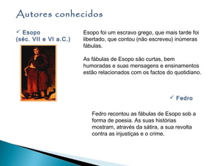 Autores conhecidos
 Esopo                Esopo foi um escravo grego, que mais tarde foi
(séc. VII e VI a.C.)   libertado, que contou (não escreveu) inúmeras
                       fábulas.

                       As fábulas de Esopo são curtas, bem
                       humoradas e suas mensagens e ensinamentos
                       estão relacionados com os factos do quotidiano.



                                                          Fedro

                          Fedro recontou as fábulas de Esopo sob a
                          forma de poesia. As suas histórias
                          mostram, através da sátira, a sua revolta
                          contra as injustiças e o crime.
 