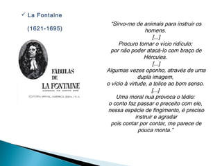  La Fontaine
                  “Sirvo-me de animais para instruir os
 (1621-1695)                      homens.
                                      [...]
                     Procuro tornar o vício ridículo;
                  por não poder atacá-lo com braço de
                                 Hércules.
                                      [...]
                Algumas vezes oponho, através de uma
                              dupla imagem,
                o vício à virtude, a tolice ao bom senso.
                                     [...]
                    Uma moral nua provoca o tédio:
                 o conto faz passar o preceito com ele,
                 nessa espécie de fingimento, é preciso
                             instruir e agradar
                  pois contar por contar, me parece de
                              pouca monta.”
 