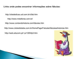Links onde podes encontrar informações sobre fábulas:


 http://sitededicas.uol.com.br/cfab.htm

   http://www.metaforas.com.br/

 http://www.contandohistoria.com/fabulas.htm

http://www.clubedobebe.com.br/HomePage/Fabulas/fabulasehistorias.htm

 http://web.educom.pt/~pr1305/lp3.htm
 