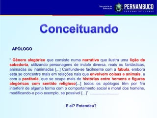 “ Gênero alegórico que consiste numa narrativa que ilustra uma lição de
sabedoria, utilizando personagens de índole diversa, reais ou fantásticas,
animadas ou inanimadas [...] Confunde-se facilmente com a fábula, embora
esta se concentre mais em relações nais que envolvem coisas e animais, e
com a parábola, que se ocupa mais de histórias entre homens e figuras
alegóricas com sentido religioso[...] todos os apólogos têm por fim
interferir de alguma forma com o comportamento social e moral dos homens,
modificando-o pelo exemplo, se possível [...]” l.http://aulasdelinguaportuguesaeliteratura.blogspot.com.br/2009/10/apologo-fabula-e-alegoria.html
APÓLOGOAPÓLOGO
E aí? Entendeu?
 