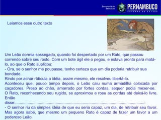 Leiamos esse outro texto
Um Leão dormia sossegado, quando foi despertado por um Rato, que passou
correndo sobre seu rosto. Com um bote ágil ele o pegou, e estava pronto para matá-
lo, ao que o Rato suplicou:
- Ora, se o senhor me poupasse, tenho certeza que um dia poderia retribuir sua
bondade.
Rindo por achar rídícula a idéia, assim mesmo, ele resolveu libertá-lo.
Aconteceu que, pouco tempo depois, o Leão caiu numa armadilha colocada por
caçadores. Preso ao chão, amarrado por fortes cordas, sequer podia mexer-se.
O Rato, reconhecendo seu rugido, se aproximou e roeu as cordas até deixá-lo livre.
Então
disse:...................................................................................................................:
- O senhor riu da simples idéia de que eu seria capaz, um dia, de retribuir seu favor.
Mas agora sabe, que mesmo um pequeno Rato é capaz de fazer um favor a um
poderoso Leão.
 
