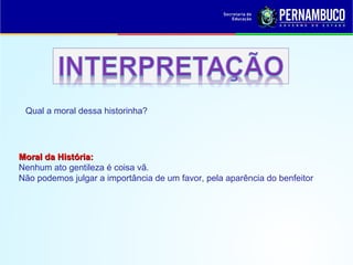 Moral da História:Moral da História:
Nenhum ato gentileza é coisa vã.
Não podemos julgar a importância de um favor, pela aparência do benfeitor.
Qual a moral dessa historinha?
 