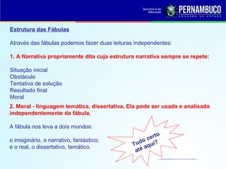 Estrutura das Fábulas
Através das fábulas podemos fazer duas leituras independentes:
1. A Narrativa propriamente dita cuja estrutura narrativa sempre se repete:
Situação inicial
Obstáculo
Tentativa de solução
Resultado final
Moral
2. Moral - linguagem temática, dissertativa. Ela pode ser usada e analisada
independentemente da fábula.
A fábula nos leva a dois mundos:
o imaginário, o narrativo, fantástico;
e o real, o dissertativo, temático. Tudo certo
até aqui?
 