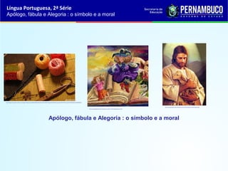 Língua Portuguesa, 2ª Série
Apólogo, fábula e Alegoria : o símbolo e a moral
Apólogo, fábula e Alegoria : o símbolo e a moral
http://images.marcolivas.multiply.com/image/1/photos/upload/300x300/RxlcBwoKCtoAACeVKMQ1/Agulha%20e%20linha.jpg?et=B5vYi6UFoxqvc9si%2CQbt3w&nmid=62662834
http://vendavaldasletras.files.wordpress.com/2011/10/livrodefadas.jpg?w=300
http://vendavaldasletras.files.wordpress.com/2011/10/livrodefadas.jpg?w=300
http://malucoporjesus.files.wordpress.com/2010/03/cordeira-unica-e-o-pastor.jpg
http://malucoporjesus.files.wordpress.com/2010/03/cordeira-unica-e-o-pastor.jpg
 