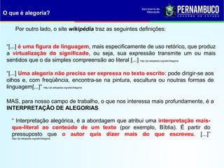 Por outro lado, o site wikipédia traz as seguintes definições:
“[...] é uma figura de linguagem, mais especificamente de uso retórico, que produz
a virtualização do significado, ou seja, sua expressão transmite um ou mais
sentidos que o da simples compreensão ao literal [...] http://pt.wikipedia.org/wiki/Alegoria
“[...] Uma alegoria não precisa ser expressa no texto escrito: pode dirigir-se aos
olhos e, com freqüência, encontra-se na pintura, escultura ou noutras formas de
linguagem[...]” http://pt.wikipedia.org/wiki/Alegoria
O que é alegoria?
MAS, para nosso campo de trabalho, o que nos interessa mais profundamente, é a
INTERPRETAÇÃO DE ALEGORIAS
“ Interpretação alegórica, é a abordagem que atribui uma interpretação mais-
que-literal ao conteúdo de um texto (por exemplo, Bíblia). É partir do
pressuposto que o autor quis dizer mais do que escreveu. [...]”
http://pt.wikipedia.org/wiki/Alegoria
 