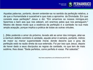 Aquelas palavras, portanto, devem entender-se no sentido da perfeição relativa, a
de que a Humanidade é suscetível e que mais a aproxima da Divindade. Em que
consiste essa perfeição? Jesus o diz: "Em amarmos os nossos inimigos,em
fazermos o bem aos que nos odeiam, em orarmos pelos que nos perseguem."
Mostra ele desse modo que a essência da perfeição é a caridade na sua mais
ampla acepção, porque implica a prática de todas as outras virtudes.
[...]Não podendo o amor do próximo, levado até ao amor dos inimigos, aliar-se
a nenhum defeito contrário à caridade, aquele amor é sempre, portanto, indício
de maior ou menor superioridade moral, donde decorre que o grau da
perfeição está na razão direta da sua extensão. Foi por isso que Jesus, depois
de haver dado a seus discípulos as regras da caridade, no que tem de mais
sublime, lhes disse: "Sede perfeitos, como perfeito é vosso Pai celestial."
http://www.oespiritismo.com.br/textos/ver.php?id1=325
 
