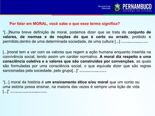 Por falar em MORAL, você sabe o que esse termo significa?
“[...] moral da história é um ensinamento ético e/ou moral que um conto ou
uma estória possa ensinar, na maioria das vezes é sempre uma lição de vida
[...]” http://br.answers.yahoo.com/question/index?qid=20080304141151AAPR4q1
“[...]Numa breve definição de moral, podemos dizer que se trata do conjunto de
valores, de normas e de noções do que é certo ou errado, proibido e
permitido,dentro de uma determinada sociedade, de uma cultura [...] http://www.brasilescola.com/sociologia/o-que-moral.htm
[...]moral tem a ver com os valores que regem a ação humana enquanto inserida na
convivência social, tendo assim um caráter normativo. A moral diz respeito a uma
consciência coletiva e a valores que são construídos por convenções, as quais
são formuladas por uma consciência social, o que equivale dizer que são regras
sancionadas pela sociedade, pelo grupo[...]” http://www.brasilescola.com/sociologia/o-que-moral.htm
 