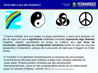 Você sabe o que são símbolos?
http://gartic.uol.com.br/imgs/mural/sk/skeith/1232579364.png
http://brasilescola.com/imagens/filosofia/yinyang.jpg
http://www.exsurge.com.br/imagens/Image20.gif
http://2.bp.blogspot.com/-
4ChS0ctHHV4/TT7tz7K4q7I/AAAAAAAADqg/IiWXLo75Enc/s1600/cruz
-de-nero-simbolo-hippie.png
“ O termo símbolo, tem sua origem no grego (sýmbolon), e serve para designar um
tipo de signo em que o significante (realidade concreta) representa algo abstrato
(religiões, nações, quantidades de tempo ou matéria, etc.) por força de
convenção, semelhança ou contiguidade semântica (como no caso da cruz que
representa o Cristianismo, porque ela é uma parte do todo que é imagem do Cristo
morto)
O "símbolo" é um elemento importantíssimo no processo de comunicação,
encontrando-se difundido pelo cotidiano e pelas mais variadas vertentes do
nosso saber. Embora existam símbolos que são reconhecidos
internacionalmente, outros só são compreendidos dentro de um determinado
grupo ou contexto (religioso, cultural, etc.) [...]” http://www.dicionariodesimbolos.com.br/
 