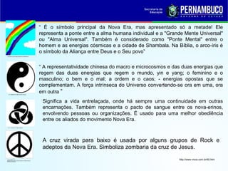 “ É o símbolo principal da Nova Era, mas apresentado só a metade! Ele
representa a ponte entre a alma humana individual e a "Grande Mente Universal"
ou "Alma Universal". Também é considerado como "Ponte Mental" entre o
homem e as energias cósmicas e a cidade de Shambala. Na Bíblia, o arco-íris é
o símbolo da Aliança entre Deus e o Seu povo”
“ A representatividade chinesa do macro e microcosmos e das duas energias que
regem das duas energias que regem o mundo, yin e yang; o feminino e o
masculino; o bem e o mal; a ordem e o caos; - energias opostas que se
complementam. A força intrínseca do Universo convertendo-se ora em uma, ora
em outra ”
Significa a vida entrelaçada, onde há sempre uma continuidade em outras
encarnações. Também representa o pacto de sangue entre os nova-erinos,
envolvendo pessoas ou organizações. É usado para uma melhor obediência
entre os aliados do movimento Nova Era.
A cruz virada para baixo é usada por alguns grupos de Rock e
adeptos da Nova Era. Simboliza zombaria da cruz de Jesus.
http://www.vivos.com.br/60.htm
 