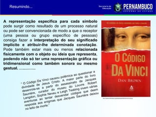 A representação específica para cada símbolo
pode surgir como resultado de um processo natural
ou pode ser convencionada de modo a que o receptor
(uma pessoa ou grupo específico de pessoas)
consiga fazer a interpretação do seu significado
implícito e atribuir-lhe determinada conotação.
Pode também estar mais ou menos relacionada
fisicamente com o objeto ou ideia que representa,
podendo não só ter uma representação gráfica ou
tridimensional como também sonora ou mesmo
gestual. http://pt.wikipedia.org/wiki/S%C3%ADmbolo
Resumindo...
http://upload.wikimedia.org/wikipedia/pt/6/6b/DaVinciCode.jpg
“ O Código Da Vinci causou polêmica ao questionar a
divindade de Jesus Cristo. A maior parte do livro
desenrola-se a partir do assassinato de Jacques
Saunière, curador do museu do Louvre. Robert
Langdon, Sophie Neveu e Leigh Teabing vivem várias
aventuras ao tentar desvendar códigos que deem
resposta aos enigmas que Jacques Saunière deixou
no leito de morte.”
 