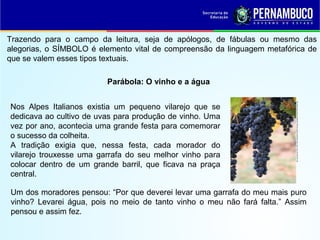 Trazendo para o campo da leitura, seja de apólogos, de fábulas ou mesmo das
alegorias, o SÍMBOLO é elemento vital de compreensão da linguagem metafórica de
que se valem esses tipos textuais.
Parábola: O vinho e a água
Nos Alpes Italianos existia um pequeno vilarejo que se
dedicava ao cultivo de uvas para produção de vinho. Uma
vez por ano, acontecia uma grande festa para comemorar
o sucesso da colheita.
A tradição exigia que, nessa festa, cada morador do
vilarejo trouxesse uma garrafa do seu melhor vinho para
colocar dentro de um grande barril, que ficava na praça
central.
Um dos moradores pensou: “Por que deverei levar uma garrafa do meu mais puro
vinho? Levarei água, pois no meio de tanto vinho o meu não fará falta.” Assim
pensou e assim fez.
http://latine.blog.arautos.org/files/2011/08/Uva_grape_weintraube_raisin_druif_vide_vite_parreira1.png
 