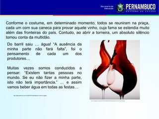 Conforme o costume, em determinado momento, todos se reuniram na praça,
cada um com sua caneca para provar aquele vinho, cuja fama se estendia muito
além das fronteiras do país. Contudo, ao abrir a torneira, um absoluto silêncio
tomou conta da multidão.
Do barril saiu … água! “A ausência da
minha parte não fará falta”, foi o
pensamento de cada um dos
produtores…
Muitas vezes somos conduzidos a
pensar: “Existem tantas pessoas no
mundo. Se eu não fizer a minha parte,
isto não terá importância.” … e assim
vamos beber água em todas as festas…
http://1.bp.blogspot.com/-AEoFWIiE-Ss/TcfeGTQxdSI/AAAAAAAAAI0/akxgAsk4Uj0/s1600/vinho-tinto-254x300.jpg
http://blog.karate-do.com.br/2007/03/19/parabola-o-vinho-e-a-agua/
 