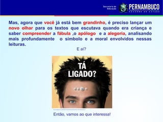 Mas, agora que você já está bem grandinho, é preciso lançar um
novo olhar para os textos que escutava quando era criança e
saber compreender a fábula ,o apólogo e a alegoria, analisando
mais profundamente o símbolo e a moral envolvidos nessas
leituras.
E aí?
http://2.bp.blogspot.com/_NI-qDILjPKg/TFCIokmtVOI/AAAAAAAAAqA/zzFqdO_PTfA/s1600/ta+ligado.png
Então, vamos ao que interessa!
 