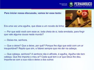 Para iniciar nossa discussão, vamos ler esse texto:
Era uma vez uma agulha, que disse a um novelo de linha:
— Por que está você com esse ar, toda cheia de si, toda enrolada, para fingir
que vale alguma cousa neste mundo?
— Deixe-me, senhora.
— Que a deixe? Que a deixe, por quê? Porque lhe digo que está com um ar
insuportável? Repito que sim, e falarei sempre que me der na cabeça.
— Que cabeça, senhora? A senhora não é alfinete, é agulha. Agulha não tem
cabeça. Que lhe importa o meu ar? Cada qual tem o ar que Deus lhe deu.
Importe-se com a sua vida e deixe a dos outros
 