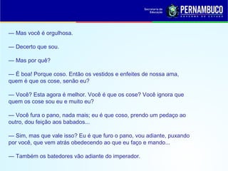 — Mas você é orgulhosa.
— Decerto que sou.
— Mas por quê?
— É boa! Porque coso. Então os vestidos e enfeites de nossa ama,
quem é que os cose, senão eu?
— Você? Esta agora é melhor. Você é que os cose? Você ignora que
quem os cose sou eu e muito eu?
— Você fura o pano, nada mais; eu é que coso, prendo um pedaço ao
outro, dou feição aos babados...
— Sim, mas que vale isso? Eu é que furo o pano, vou adiante, puxando
por você, que vem atrás obedecendo ao que eu faço e mando...
— Também os batedores vão adiante do imperador.
 