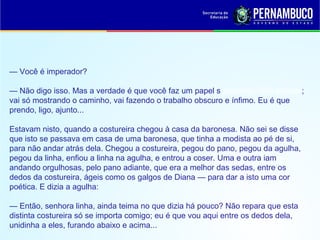 — Você é imperador?
— Não digo isso. Mas a verdade é que você faz um papel subalterno, indo adiante;
vai só mostrando o caminho, vai fazendo o trabalho obscuro e ínfimo. Eu é que
prendo, ligo, ajunto...
Estavam nisto, quando a costureira chegou à casa da baronesa. Não sei se disse
que isto se passava em casa de uma baronesa, que tinha a modista ao pé de si,
para não andar atrás dela. Chegou a costureira, pegou do pano, pegou da agulha,
pegou da linha, enfiou a linha na agulha, e entrou a coser. Uma e outra iam
andando orgulhosas, pelo pano adiante, que era a melhor das sedas, entre os
dedos da costureira, ágeis como os galgos de Diana — para dar a isto uma cor
poética. E dizia a agulha:
— Então, senhora linha, ainda teima no que dizia há pouco? Não repara que esta
distinta costureira só se importa comigo; eu é que vou aqui entre os dedos dela,
unidinha a eles, furando abaixo e acima...
 
