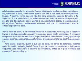 A linha não respondia; ia andando. Buraco aberto pela agulha era logo enchido por
ela, silenciosa e ativa, como quem sabe o que faz, e não está para ouvir palavras
loucas. A agulha, vendo que ela não lhe dava resposta, calou-se também, e foi
andando. E era tudo silêncio na saleta de costura; não se ouvia mais que o plic-
plic-plic-plic da agulha no pano. Caindo o sol, a costureira dobrou a costura, para o
dia seguinte. Continuou ainda nessa e no outro, até que no quarto acabou a obra,
e ficou esperando o baile.
Veio a noite do baile, e a baronesa vestiu-se. A costureira, que a ajudou a vestir-se,
levava a agulha espetada no corpinho, para dar algum ponto necessário. E enquanto
compunha o vestido da bela dama, e puxava de um lado ou outro, arregaçava daqui
ou dali, alisando, abotoando, acolchetando, a linha para mofar da agulha, perguntou-
lhe:
— Ora, agora, diga-me, quem é que vai ao baile, no corpo da baronesa, fazendo
parte do vestido e da elegância? Quem é que vai dançar com ministros e diplomatas,
enquanto você volta para a caixinha da costureira, antes de ir para o balaio das
mucamas? Vamos, diga lá.
 