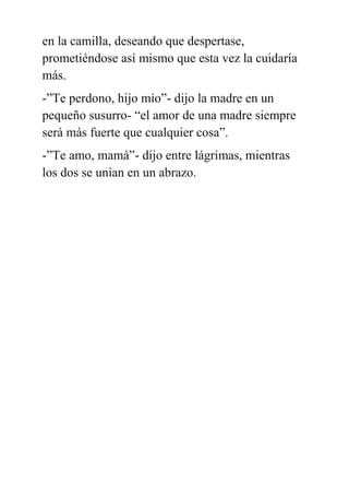 en la camilla, deseando que despertase,
prometiéndose así mismo que esta vez la cuidaría
más.
-”Te perdono, hijo mío”- dijo la madre en un
pequeño susurro- “el amor de una madre siempre
será más fuerte que cualquier cosa”.
-”Te amo, mamá”- dijo entre lágrimas, mientras
los dos se unían en un abrazo.
 