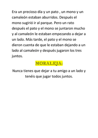 Era un precioso día y un pato , un mono y un
camaleón estaban aburridos. Después el
mono sugirió ir al parque. Pero un rato
después el pato y el mono se juntaron mucho
y al camaleón le estaban empezando a dejar a
un lado. Más tarde, el pato y el mono se
dieron cuenta de que le estaban dejando a un
lado al camaleón y después jugaron los tres
juntos.
MORALEJA:
Nunca tienes que dejar a tu amigo a un lado y
tenéis que jugar todos juntos.
 