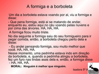A formiga e a borboleta
Um dia a borboleta estava voando por ai, viu a formiga e
disse:
- Que pena formiga, está ai se matando de andar,
enquanto eu, estou aqui no céu voando pelas nuvens e
por cima das árvores. HÁ, HÁ, HÁ.
A formiga ficou muito triste.
No dia seguinte a formiga saiu do seu formigueiro para ir
pegar comida, então, a borboleta chegou perto dela e
disse:
- Eu andei pensando formiga, sou muito melhor que
você. HÁ, HÁ, HÁ.
Nesse momento, uma pedrinha estava indo em direção
da borboleta, e, quando a pedrinha atingiu a borboleta,
fez um furo nas lindas asas dela e, então, a formiga disse
- HÁ, HÁ, HÁ.
MORAL: Ninguém é melhor que ninguém.
Isadora 5º Ano A
 