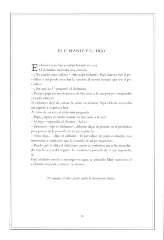 EL ELEFANTE Y SU HIJO




El elefante y su hijo pasaban la tarde en casa.
      El elefantito tarareaba una canción.
- ¿No puedes estar callado? -dijo papá elefante-. Papá intenta leer el pe
riódico y no puede escuchar la canción al mismo tiempo que lee el pe
riódico.

- ¿ Por qué no ? —preguntó el elefantito.
- Porque papá no puede pensar en dos cosas a la vez, por eso —respondió
el padre elefante.

El elefantito dejó de cantar. Se sentó en silencio. Papá elefante encendió
un cigarro y se puso a leer.

Al cabo de un rato el elefantito preguntó:
- Papá, ¿sigues sin poder pensar en dos cosas a la vez?
- Sí, hijo —respondió el elefante-. Así es.
- Entonces -dijo el elefantito—, deberías dejar de pensar en el periódico
para pensar en la pantufla de tu pie izquierdo.
- Pero, hijo... -dijo el elefante-. El periódico de papá es mucho más
interesante e ilustrativo que la pantufla de su pie izquierdo.
- Puede que sí -dijo el elefantito-, pero tu periódico no se ha incendia
do con la ceniza del cigarro. En cambio, la pantufla de tu pie izquierdo,
sí.

Papá elefante corrió a sumergir en agua su pantufla. Muy suavecito, el
elefantito empezó a tararear de nuevo.




            No siempre el saber puede suplir la observación directa.




                                       38
 