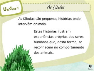 As fábulas
As fábulas são pequenas histórias onde
intervêm animais.

         Estas histórias ilustram
         experiências próprias dos seres
         humanos que, desta forma, se
         reconhecem no comportamento
         dos animais.
 