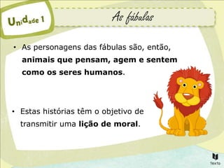 As fábulas
• As personagens das fábulas são, então,
  animais que pensam, agem e sentem
  como os seres humanos.




• Estas histórias têm o objetivo de
  transmitir uma lição de moral.
 