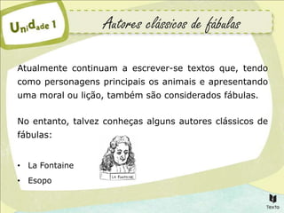 Autores clássicos de fábulas

Atualmente continuam a escrever-se textos que, tendo
como personagens principais os animais e apresentando
uma moral ou lição, também são considerados fábulas.


No entanto, talvez conheças alguns autores clássicos de
fábulas:


• La Fontaine
• Esopo
 