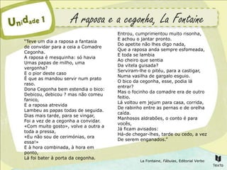 A raposa e a cegonha, La Fontaine
                                     Entrou, cumprimentou muito risonha,
                                     E achou o jantar pronto.
“Teve um dia a raposa a fantasia
                                     Do apetite não lhes digo nada,
de convidar para a ceia a Comadre
                                     Que a raposa anda sempre esfomeada,
Cegonha.
                                     E toda se lambia
A raposa é mesquinha: só havia
                                     Ao cheiro que sentia
Umas papas de milho, uma
                                     Da vitela guisada?
vergonha?
                                     Serviram-lhe o pitéu, para a castigar,
E o pior deste caso
                                     Numa vasilha de gargalo esguio.
É que as mandou servir num prato
                                     O bico da cegonha, esse, podia lá
raso.
                                     entrar?
Dona Cegonha bem estendia o bico:
                                     Mas o focinho da comadre era de outro
Debicou, debicou ? mas não comeu
                                     feitio.
fanico,
                                     Lá voltou em jejum para casa, corrida,
E a raposa atrevida
                                     De rabinho entre as pernas e de orelha
Lambeu as papas todas de seguida.
                                     caída.
Dias mais tarde, para se vingar,
                                     Manhosos aldrabões, o conto é para
Foi a vez de a cegonha a convidar.
                                     vocês,
«Com muito gosto», volve a outra a
                                     Já ficam avisados:
toda a pressa,
                                     Há-de chegar-lhes, tarde ou cedo, a vez
«Eu não sou de cerimónias, ora
                                     De serem enganados.”
essa!»
E à hora combinada, à hora em
ponto,
Lá foi bater à porta da cegonha.
                                              La Fontaine, Fábulas, Editorial Verbo
 