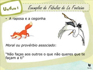 Exemplos de Fábulas de La Fontaine
• A raposa e a cegonha




Moral ou provérbio associado:

“Não faças aos outros o que não queres que te
façam a ti”
 