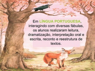 Em  LÍNGUA PORTUGUESA , interagindo com diversas fábulas, os alunos realizaram leitura, dramatização, interpretação oral e escrita, reconto e reestrutura de textos. 