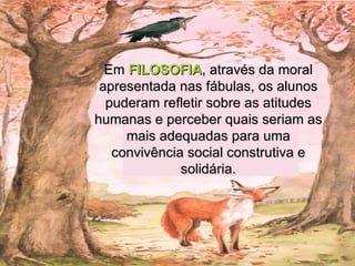 Em  FILOSOFIA , através da moral apresentada nas fábulas, os alunos puderam refletir sobre as atitudes humanas e perceber quais seriam as mais adequadas para uma convivência social construtiva e solidária. 