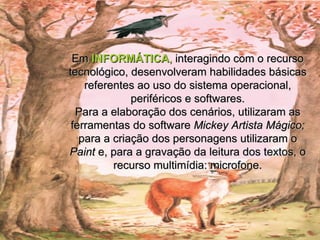 Em  INFORMÁTICA ,  interagindo com o recurso tecnológico, desenvolveram habilidades básicas referentes ao uso do sistema operacional, periféricos e softwares. Para a elaboração dos cenários, utilizaram as ferramentas do software  Mickey Artista Mágico;  para a criação dos personagens utilizaram o  Paint  e, para a gravação da leitura dos textos, o recurso multimídia: microfone. 