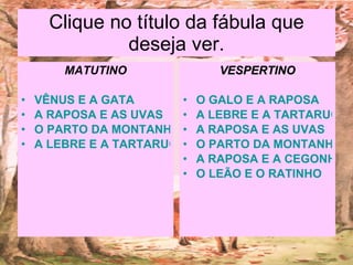 Clique no título da fábula que deseja ver. MATUTINO VÊNUS E A GATA A RAPOSA E AS UVAS O PARTO DA MONTANHA A LEBRE E A TARTARUGA VESPERTINO O GALO E A RAPOSA A LEBRE E A TARTARUGA A RAPOSA E AS UVAS O PARTO DA MONTANHA A RAPOSA E A CEGONHA O LEÃO E O RATINHO 