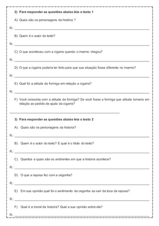 2) Para responder as questões abaixo leia o texto 1
A) Quais são os personagens da história ?
R.: ___________________________________________________________________________
B) Quem é o autor do texto?
R.: ___________________________________________________________________________
C) O que aconteceu com a cigarra quando o inverno chegou?
R.: ___________________________________________________________________________
D) O que a cigarra poderia ter feito para que sua situação fosse diferente no inverno?
R.: ___________________________________________________________________________
E) Qual foi a atitude da formiga em relação a cigarra?
R.: ___________________________________________________________________________
F) Você concorda com a atitude da formiga? Se você fosse a formiga que atitude tomaria em
relação ao pedido de ajuda da cigarra?
_____________________________________________________________
3) Para responder as questões abaixo leia o texto 2
A) Quais são os personagens da historia?
R.: ___________________________________________________________________________
B) Quem é o autor do texto? E qual é o título do texto?
R.: ___________________________________________________________________________
C) Quantos e quais são os ambientes em que a historia acontece?
R.: ___________________________________________________________________________
D) O que a raposa fez com a cegonha?
R.: ___________________________________________________________________________
E) Em sua opinião qual foi o sentimento da cegonha ao sair da toca da raposa?
R.: ___________________________________________________________________________
F) Qual é a moral da historia? Qual a sua opinião sobre ela?
R.: ___________________________________________________________________________
 