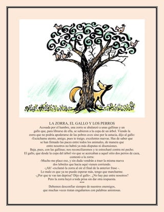 LA ZORRA, EL GALLO Y LOS PERROS
Acosada por el hambre, una zorra se abalanzó a unas gallinas y un
gallo que, para librarse de ella, se subieron a la copa de un árbol. Viendo la
zorra que no podría apoderarse de las pobres aves sino por la astucia, dijo al gallo:
-Escúchame atento, amigo, pues te traigo, excelentes nuevas. Has de saber que
se han firmado las paces entre todos los animales, de manera que
entre nosotros no habrá ya más disputas ni disensiones.
Baja, pues, con las gallinas; nos reconciliaremos y te estrecharé contra mi pecho.
El gallo, que desde la copa del árbol vio que se acercaban a aquel sitio dos perros de caza,
contestó a la zorra:
-Mucho me place eso, y sin duda vendrán a traer la misma nueva
dos lebreles que hacia aquí vienen corriendo.
-¡Ah! -exclamó la zorra al oír el final de la anterior frase -.
Lo malo es que ya no puedo esperar más, tengo que marcharme.
-¿Por que te vas tan deprisa? Dijo el gallo-. ¿No hay paz entre nosotros?
Pero la zorra huyó a toda prisa sin dar otra respuesta.
***
Debemos desconfiar siempre de nuestros enemigos,
que muchas veces tratan engañarnos con palabras amistosas.
 