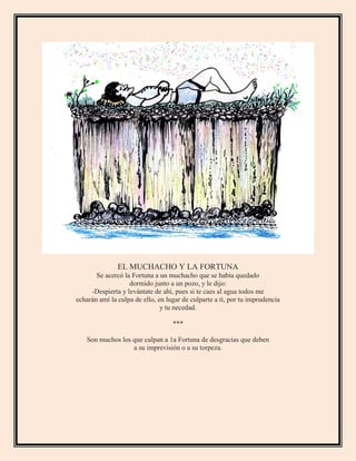 EL MUCHACHO Y LA FORTUNA
Se acercó la Fortuna a un muchacho que se había quedado
dormido junto a un pozo, y le dijo:
-Despierta y levántate de ahí, pues si te caes al agua todos me
echarán amí la culpa de ello, en lugar de culparte a ti, por tu imprudencia
y tu necedad.
***
Son muchos los que culpan a 1a Fortuna de desgracias que deben
a su imprevisión o a su torpeza.
 