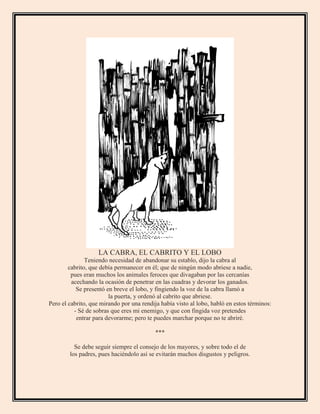 LA CABRA, EL CABRITO Y EL LOBO
Teniendo necesidad de abandonar su establo, dijo la cabra al
cabrito, que debía permanecer en él; que de ningún modo abriese a nadie,
pues eran muchos los animales feroces que divagaban por las cercanías
acechando la ocasión de penetrar en las cuadras y devorar los ganados.
Se presentó en breve el lobo, y fingiendo la voz de la cabra llamó a
la puerta, y ordenó al cabrito que abriese.
Pero el cabrito, que mirando por una rendija había visto al lobo, habló en estos términos:
- Sé de sobras que eres mi enemigo, y que con fingida voz pretendes
entrar para devorarme; pero te puedes marchar porque no te abriré.
***
Se debe seguir siempre el consejo de los mayores, y sobre todo el de
los padres, pues haciéndolo así se evitarán muchos disgustos y peligros.
 