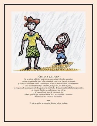 JÚPITER Y LA MONA
Se le antojó a Júpiter tener en su presencia a todos los animales
con sus pequeñuelos para saber cuales de éstos eran los más hermosos,
y al efecto los mandó reunir. Sumamente ufana se presentó entre todos la mona,
que mostrando su hijo a Júpiter, le dijo que, sin duda alguna,
su pequeñuelo aventajaría a todos, por ser el más bello de cuantos allí se hallaban presentes.
Al oír esto Júpiter no pudo menos que reírse,
y le contestó con tono de reconvención:
-Si no quieres que todos se burlen de ti, no te alabes a tí misma
Ni ensalces tus cosas de esa manera.
***
El que se alaba, se ensucia, dice un refrán italiano
 