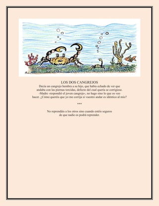 LOS DOS CANGREJOS
Decía un cangrejo hembra a su hijo, que había echado de ver que
andaba con las piernas torcidas, defecto del cual quería se corrigiese.
-Madre -respondió el joven cangrejo-, no hago sino lo que os veo
hacer. ¿Cómo queréis que yo me corrija si vuestro andar es idéntico al mío?
***
No reprendáis a los otros sino cuando estéis seguros
de que nadie os podrá reprender.
 